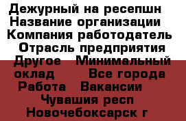 Дежурный на ресепшн › Название организации ­ Компания-работодатель › Отрасль предприятия ­ Другое › Минимальный оклад ­ 1 - Все города Работа » Вакансии   . Чувашия респ.,Новочебоксарск г.